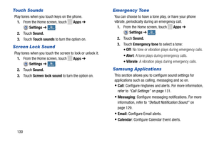 Page 136   
 
   
   
  
 
 
 
   
 
 
   
Touch Sounds 
Play tones when you touch keys on the phone. 
1.  From the Home screen, touch 
Apps  ➔ 
Settings ➔ My deviceMy device . 
2.  Touch  Sound. 
3.  Touch  Touch sounds  to turn the option on. 
Screen Lock Sound 
Play tones when you touch the screen to lock or unlock it. 
1.  From the Home screen, touch 
Apps  ➔ 
Settings ➔ My deviceMy device . 
2.  Touch  Sound. 
3.  Touch  Screen lock sound  to turn the option on. 
Emergency Tone 
You can choose to have a...