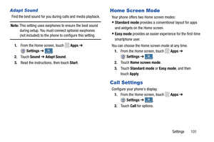 Page 137     
   
  
 
 
 
  
 
 
     
   
 
 
Adapt Sound 
Find the best sound for you duri ng calls and media playback. 
Note:  This setting uses earphones  to ensure the best sound 
during setup. You must connect optional earphones 
(not included) to the phone to configure this setting. 
1. From the Home screen, touch Apps  ➔ 
Settings  ➔ My deviceMy device . 
2.  Touch  Sound  ➔ Adapt Sound . 
3.  Read the instructions, then touch  Start. 
Home Screen Mode 
Your phone offers two Home screen modes: 
•...