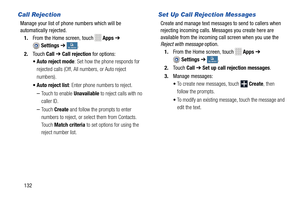 Page 138   
   
    
 
 
    
Call Rejection 
Manage your list of phone numbers which will be 

automatically rejected.
 
1.  From the Home screen, touch 
Apps  ➔ 
Settings  ➔ My deviceMy device . 
2.  Touch  Call ➔ Call rejection  for options: 
•  Auto reject mode : Set how the phone responds for 
rejected calls (Off, All nu mbers, or Auto reject 
numbers). 
•  Auto reject list : Enter phone numbers to reject. 
– Touch to enable  Unavailable to reject calls with no 
caller ID. 
– Touch  Create  and follow the...