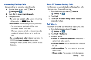 Page 139     
 
 
 
 
 
   
   
 
 
 
 
    
 
 
Answering/Ending Calls 
Manage settings for answering and ending calls. 
1.  From the Home screen, touch 
Apps  ➔ 
Settings  ➔ My deviceMy device . 
2.  Touch  Call ➔  Answering/ending calls . 
3.  Configure options: 
• The home key answers calls : Answer an incoming 
call by pressing the 
Home Key . 
•  Voice control : Answer calls by speaking commands. 
– You can answer or reject calls with the voice 
commands “Answer” and “Reject.” 
– When you answer a call...