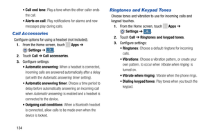 Page 140    
 
     
  
 
 
 
• Call end tone : Play a tone when the other caller ends 
the call. 
•  Alerts on call : Play notifications for alarms and new 
messages play during calls. 
Call Accessories 
Configure options for using a headset (not included).  1.  From the Home screen, touch 
Apps  ➔ 
Settings  ➔ My deviceMy device . 
2.  Touch  Call ➔ Call accessories. 
3.  Configure settings: 
• Automatic answering : When a headset is connected, 
incoming calls are answered au tomatically after a delay 
(set...