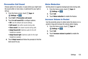 Page 141     
 
   
   
 
 
 
 
  
 
 
 
Personalize Call Sound 
Choose options for call audio,  in cases where you might need 
the sound softer or more clear, or optimized for your right or 
left ear. 
1.  From the Home screen, touch 
Apps  ➔ 
Settings  ➔ My deviceMy device . 
2.	  Touch  Call ➔  Personalize call sound. 
3.  Touch  In-call sound EQ  to configure options: 
•Off : Use the default call sound settings. 
•Soft sound : Use softer sounds during calls. 
•  Clear sound : Use clearer sounds during calls....