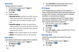 Page 142    
 
 
 
    
 
  
 
    
 
 
 
 
    
 
 
Vo i c ema i l 
Configure options for voicemail.  1.  From the Home screen, touch 
Apps  ➔ 
Settings  ➔ My deviceMy device . 
2.	  Touch  Call. 
3.  Configure options: 
• Voicemail service : By default, your device uses your 
wireless service provider’s voicemail service. If you 
have another option for voic email installed, select it 
here. 
•  Voicemail settings : By default, the speed dial for 
calling voicemail for your serv ice provider is *86 (*VM). 
If...