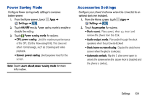 Page 145     
 
 
 
     
  
   
 
   
 
 
    
Power Saving Mode 
Configure Power saving mode  settings to conserve 

battery power.
 
1.  From the Home screen, touch 
Apps  ➔ 
Settings  ➔ My deviceMy device . 
2.	  Touch  ON/OFF  next to Power saving mode to enable or 
disable the setting. 
3.	  Touch Power saving mode for options: 
•CPU power saving :
  Limit the maximum performance 
of the CPU (Central Processing Unit). This does not 
affect normal usage, such as browsing and video 
playback. 
•  Screen...