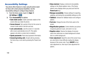 Page 146  
    
  
 
   
 
 
 
   
 
Accessibility Settings 
Your phone offers features  to make using the phone easier
 
for those with certain physical disabilities. Use the 

Accessibility settings to configure these features.
 
1.  From the Home screen, touch 
Apps  ➔ 
Settings  ➔My deviceMy device . 
2.  Touch  Accessibility  for options: 
•  Auto rotate screen : Enable automatic rotation of the 
screen when you rotate the phone. 
•  Screen timeout : Set a period of time for the screen to 
remain lit-after...