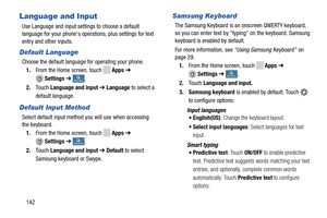 Page 148 
    
 
    
 
   
  
 
   
   
 
Language and Input 
Use Language and input settings to choose a default 
language for your phone's operations, plus settings for text 
entry and other inputs. 
Default Language 
Choose the default language for operating your phone.  1.  From the Home screen, touch 
Apps  ➔ 
Settings ➔ My deviceMy device . 
2.	  Touch  Language and input  ➔ Language  to select a 
default language. 
Default Input Method 
Select default input method you will use when accessing 

the...