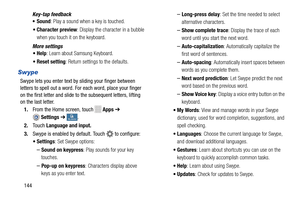 Page 150   
  
 
   
Key-tap feedback 
•Sound : Play a sound when a key is touched. 
•  Character preview : Display the character in a bubble 
when you touch it on the keyboard. 
More settings  •Help : Learn about Samsung Keyboard. 
•  Reset setting : Return settings to the defaults. 
Swype 
Swype lets you enter text by sliding your finger between 
letters to spell out a word. For each word, place your finger 
on the first letter and slide to the subsequent letters, lifting 
on the last letter. 
1.  From the...