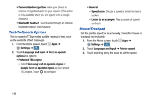 Page 152 
     
 
   
    
 
   
• Personalized recognition : Allow your phone to 
improve recognition based on your speech. (This option 
is only available when you are signed in to a Google 
Account.) 
•  Bluetooth headset : Record audio through an optional 
Bluetooth headset (not included). 
Text-To-Speech Options 
Text-to-speech (TTS) provides au dible readout of text, such 
as the contents of text messages. 
1.  From the Home screen, touch 
Apps  ➔ 
Settings  ➔ My deviceMy device . 
2.	  Touch  Language and...
