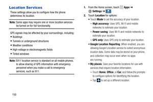 Page 156 
 
   
 
   
 
 
 More More More
More
Location Ser vices 
These settings allow you to configure how the phone 
determines its location. 
Note: Some apps may require one or more location services  be turned on for full functionality. 
GPS signals may be affected by  your surroundings, including: 
• Buildings 
• Tunnels or underground structures 
• Weather conditions 
• High-voltage or electromagnetic fields 
• Tinted windows 
Note:  E911 location service is standard on all mobile phones, 
to allow...