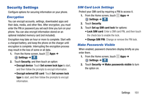Page 157     
  
   
   
 
 
 
 
   
 
 
 
 
 
   
   
     
 
 More More More
More
Security Settings 
Configure options for securing information on your phone. 
Encr yption 
You can encrypt accounts, settings, downloaded apps and 
their data, media, and other file
s. After encryption, you must 
enter the PIN or password you set each time you turn on your 
phone. You can also encrypt information stored on an 
optional installed memory  card (not included). 
Encryption may take an hour or more to complete. Start...