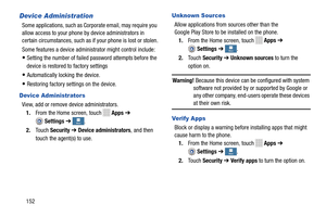 Page 158      
   
  
 
   
  More More More
MoreMore
More
More
More 
   More More 
More
More
More
More
   
 
   
 
   
   
Device Administration 
Some applications, such as Co rporate email, may require you 
allow access to your phone by device administrators in 
certain circumstances, such as if  your phone is lost or stolen. 
Some features a device admin istrator might control include: 
• Setting the number of failed password attempts before the 
device is restored to factory settings 
• Automatically locking...