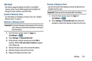 Page 161     
 
    
   
  
 
 
 More More More
More
 
  
 
 
SD Card	 For mat a Memor y Car d 
Your device supports optional microSD or microSDHC 
memory cards   of up to 64GB ca
pacity (not included), for 
storage of music, pict ures, and other files.
  Use the Format SD card setting to remove all data from an 

installed memory card.
 
Important!  Data cannot be recovered after formatting. 
Install a Memor y Card 1. From the Home screen, touch Apps  ➔For information on insta
lling a memory card, see  “Install...