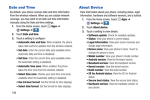 Page 162   
   
  More More More
More
Date and Time 
By default, your phone receiv
es date and time information 

from the wireless network. When you are outside network 

coverage, you may want to se t date and time information 

manually using the Date and time settings.
 
1.  From the Home screen, touch 
Apps  ➔ 
Settings  ➔. 
2.  Touch  Date and time . 
3.  Touch a setting to configure: 
• Aut
omatic date and time : When enabled, the phone 
takes date and time updates  from the wireless network. 
•Set date :...