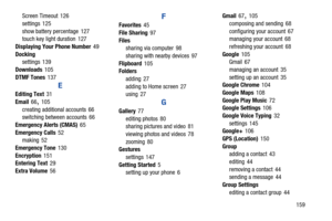 Page 165Screen Timeout 126
 
settings 125
 
show battery percentage  127
 touch key light duration 127
 
Displaying Your  
Phone Number 49
 
Docking
 settings  139
 
Downloads 105
 
DTMF Tones 137
 
E 
Editing Text 31
 
Email 66, 105
 
creating additional accounts  66
 switching between accounts  66
 
Emergency Alerts (CMAS) 65
 
Emergency Calls 52
 making  52
 
Emergency Tone 130
 
Encryption 151
 Entering Text 29
 
Extra Volume 56
 
F 
Favorites 45
 
File Sharing 97
 
Files
 sharing via computer 98
 
sharing...