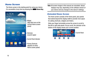 Page 22     
 
 
   
   
  
Home Screen 
The Home screen is the starting  point for using your device. 
It is accessible at any time by pressing the Home Key. 
Widget (App that runs on the 
current Home screen 
panel) 
Shortcuts (Launch apps) 
Current Panel Indicator 
Primary Shortcuts 
(Appear on every 
Home screen panel) 
Note: All screen images in this manual are simulated. Actual 
displays may vary, depending  on the software version of 
your device and any changes to the device’s Settings. 
Extended Home...