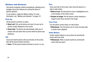 Page 30 
 
   
 
 
 
Motions and Gestures 
Your phone recognizes motions  and gestures, allowing you to 
navigate and access features by moving the phone in 
specific gestures. 
To use motions, enable the  Motion setting. For more 

information, see “Motions and Gestures”  on page 147.
 
Pick Up 
Lift the phone to perform an action. 
• Direct call: Pick up the phone and raise it to your ear to 
call the contact displayed on the screen. 
• Smart alert : The phone will automatically notify you to 
missed calls...