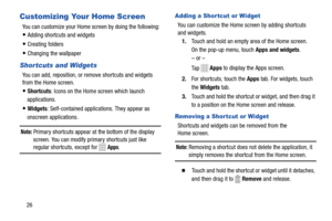 Page 32 
 
 
   
     
     
    
 
 
Customizing Your Home Screen 
You can customize your Home screen by doing the following: 
• Adding shortcuts and widgets 
• Creating folders 
• Changing the wallpaper 
Shortcuts and Widgets 
You can add, reposition, or remove shortcuts and widgets
 
from the Home screen.
 
• Shortcuts : Icons on the Home screen which launch 

applications.
 
• Widgets : Self-contained applications. They appear as 

onscreen applications.
 
Note: Primary shortcuts appear at  the bottom of...
