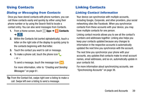 Page 45     
      
   
 
 
 
Using Contacts 
Dialing or Messaging from Contacts 
Once you have stored contacts  with phone numbers, you can 
call those contacts easily and quickly by either using their 
phone number or by using the Search field to locate a 
contact entry. You can also send messages from Contacts. 
1.  From a Home screen, touch 
Apps ➔ Contacts 
➔ 
ContactsContacts . 
2.	  Within the Contacts list (sorted alphabetically), touch a 
letter on the right side of the display to quickly jump to 
the...