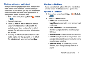 Page 47     
 
     
       
     
     
 
 
 
 
     
     
   
Marking a Contact as Default 
When you use messaging type applications, the application 
needs to know which information is primary (default) in a 
contact entry list. For example, you may have three different 
contact records for John Smith, so the application will be 
looking for the “default” number or entry. 
1.  From a Home screen, touch 
Apps ➔ Contacts 
➔ 
Contacts Contacts . 
2.	  Touch a Contact name. 
3.	  Touch 
Menu ➔ Mark as default....