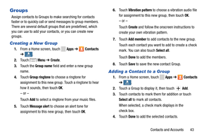 Page 49     
   
 
       
    
   
   
 
   
 
   
 
 
 
      
   
 
Groups 
Assign contacts to Groups to make searching for contacts 
faster or to quickly call or send messages to group members. 
There are several default groups  that are predefined, which 
you can use to add your contacts, or you can create new 
groups. 
Creating a New Group 
1.  From a Home screen, touch Apps ➔ Contacts 
➔ 
Groups Groups . 
2. Touch Menu ➔ Create. 
3.	  Touch the 
Group name field and enter a new group 
name. 
4.	  Touch...