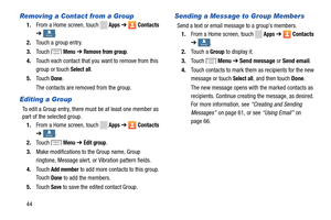 Page 50    
  
    
  
         
    
 
 
      
 
 
Removing a Contact from a Group 
1.  From a Home screen, touch Apps ➔ Contacts 
➔ 
GroupsGroups . 
2.  Touch a group entry. 
3.	  Touch 
Menu ➔ Remove from group. 
4.	  Touch each contact that you want to remove from this 
group or touch 
Select all. 
5.	  Touch 
Done.
 
The contacts are removed from the group.
 
Editing a Group 
To edit a Group entry, there mu st be at least one member as 
part of the selected group. 
1.  From a Home screen, touch 
Apps ➔...