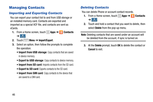 Page 52 
     
     
 
 
      
 
     
Managing Contacts 
Importing and Exporting Contacts 
You can export your contact list to and from USB storage or 
an installed memory card. Contacts are exported and 
imported as a special VCF file , and contacts are sent as 
vCards. 
1.  From a Home screen, touch 
Apps ➔ Contacts 
➔
 ContactsContacts . 
2.	  Touch 
Menu ➔ Import/Export. 
3.	  Select an option, then foll ow the prompts to complete 
the operation: 
•  Import from USB storage
: Copy contacts that are saved...
