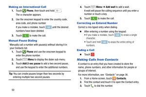 Page 56  
 
 
       
 
 until the desired 
numbers have been deleted. 
 
   
 
 
 
 
 
 
   
 
Making an International Call 
1.	  Touch Phone , then touch and hold 0+ . 
The  + character appears. 
2.  Use the onscreen keypad to enter the country code, 
area code, and phone number.
 
If you make a mistake, touch 

to make the call.
3.	  Touch 
Manual Pause Dialing 
Manually call a number with pause(s) without storing it in 
your Contacts list. 
1.	  Touch 
Phone  and use the onscreen keypad to 
enter the phone...
