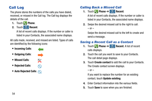 Page 60 
   
 
    
     
 
   
 tRecent
Recen R
ecent
Recent
tR
ecent
Recen	  R
ecent
Recent
t R
ecent
Recen R
ecent
Recent
Call Log	 Calling Back a Missed Call 
1.	 
To u c h Phone  ➔  Recent. 

A list of recent calls displays. If the number or caller is 

listed in your Contacts, the associated nam
e displays.
 
The phone stores the numbers of
 the calls you have dialed, 

received, or missed in the Call log. The Call log displays the 
details of the call. 
1.	 Touch Phone . 
2. Swipe the desired missed call...