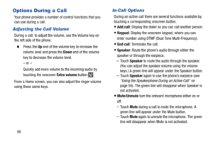 Page 62 
 
   
 
 
   
 
 
   
Options During a Call 
Your phone provides a number of  control functions that you 
can use during a call. 
Adjusting the Call Volume 
During a call, to adjust the volume, use the Volume key on 
the left side of the phone. 
� 	Press the Up end of the volume key to increase the 
volume level and press the Down end of the volume 
key to decrease the volume level. 
– or – 
Quickly add more volume to the incoming audio by 
touching the onscreen  Extra volume button 
. 
From a Home...