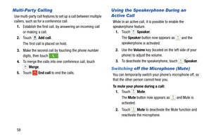 Page 64.
1.To u c h   Speaker.
 
The Speaker  button now appears as 
2.Use the Volume key (located on the left side of your  
phone)  to adjust the volume. 
3.To deacti vate the speakerphone, touch   Speaker .
Switching  off the Microphone (Mute) 
 and Mute is 
activated. 
Merge 
Speaker
Mute
Multi-Party Calling  Using the Speakerphone During an 
Active Call 
Use multi-party call features to set up a call between multiple 
callers, such as for a conference call. 
While in an active call, it is possible to...