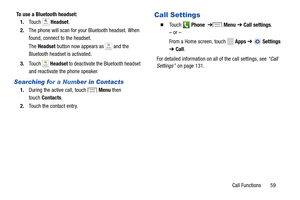 Page 65     
The Headset  button now appears as 
Headset Headset
1.	 During the active   call, touch  Menu then
  
touch  Contacts .
 
Searching f or a Number in Contacts  
2. The phone will scan for your Blueto oth headset. When 
found, connect   to the headset. 
To use a Bluetooth headset: 
HeadsetHeadset
Headset	  Headset
 to deactivate the Bl uetooth  headset   
and reactiva te the phone speaker . 
 
Call Settings 1.	 Touch  Headset.� 	To u c h   Phone   ➔   Menu  ➔  Call settings . 
– or – 
From a Home...