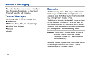 Page 66  
 
 
Section 5: Messaging 
This section describes how to  send and receive different 
types of messages. It also includes the features and 
functionality associated with messaging. 
Types of Messages 
Your phone provides the following message types: 
• Te x t  M e s s a g e s 
• Multimedia (Picture, Video, and Audio) Messages 
• Email and Gmail Messages 
• Hangouts 
• Google+ 
Messaging 
The Short Message Service (SMS) lets you send and receive 
text messages to and from other mobile phones or email...