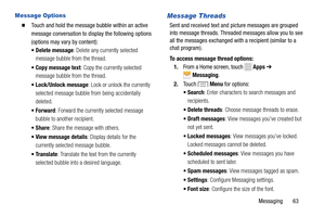 Page 69     
 
   
   
  
 
Message Options 
� 	Touch and hold the message bubble within an active 
message conversation to display the following options 
(options may vary by content): 
•  Delete message : Delete any currently selected 
message bubble from the thread. 
•  Copy message text : Copy the currently selected 
message bubble from the thread. 
•  Lock/Unlock message : Lock or unlock the currently 
selected message bubble from being accidentally 
deleted. 
•Forward : Forward the currently selected...