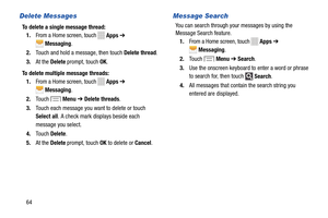 Page 70    
    
       
   
     
   
Delete Messages 
To delete a single message thread: 1.  From a Home screen, touch 
Apps  ➔ 
Messaging . 
2.  Touch and hold a message, then touch  Delete thread. 
3.  At the  Delete  prompt, touch  OK. 
To delete multiple  message threads: 
1.  From a Home screen, touch 
Apps  ➔ 
Messaging . 
2.	  Touch 
Menu  ➔ Delete threads. 
3.	  Touch each message you want to delete or touch 
Select all . A check mark displays beside each 
message you select. 
4.	  Touch  Delete . 
5....