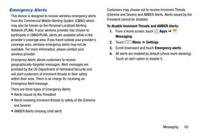 Page 71     
 
   
   
 
 
   
   
 
  
Emergency Alerts 
This device is designed to receive wireless emergency alerts 
from the Commercial Mobile Alerting System (CMAS) which 
may also be known as the Personal Localized Alerting 
Network (PLAN). If your wireless provider has chosen to 
participate in CMAS/PLAN, alerts are available while in the 
provider's coverage area. If you travel outside your provider's 
coverage area, wireless emergency alerts may not be 
available. For more information, please...