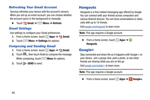 Page 74 
     
    
  
   
 
   
 
 
 
 
    
 
 
 
 
      
Refreshing Your Gmail Account 
Syncing refreshes your device  with the account’s servers. 
When you set up an email account, you can choose whether 
the account syncs in the background or manually. 
� 	To u c h Gmail ➔ Menu ➔ Refresh . 
Gmail Settings 
Use settings to configure your Gmail preferences. 
1.  From a Home screen, touch 
Apps  ➔ Gmail. 
2.	  T
ouch Menu  ➔ Settings  for options. 
Composing and Sending Gmail 
1. From a Home screen, touch...