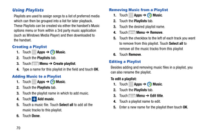 Page 76   
 
 
  
  
   
 
      
 
 
  
 
     
 
 
  
 
    
Using Playlists 
Playlists are used to assign songs to a list of preferred media 
which can then be grouped into a list for later playback. 
These Playlists can be created via either the handset’s Music 
options menu or from within a 3rd party music application 
(such as Windows Media Player) and then downloaded to 
the handset. 
Creating a Playlist 
1.	  Touch  Apps  ➔ Music. 
2.  Touch the Playlists tab. 
Menu  ➔ Create playlist .
3.	  Touch 
4....