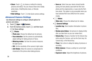 Page 82  
 
 
 
  
 
 
 •Share : Touch to choose a method for sharing 
pictures and videos. You ca n choose Share shot, Buddy 
photo share, ChatON photo share, or Remote 
viewfinder. 
•  Hide Settings : Touch 
 to hide Quick camera settings. 
Advanced Camera Settings 
Use Advanced settings to configure default options for
 
pictures and videos.
 
1.  Touch  
Apps  ➔ Camera . 
2.  From the Camera screen, touch 
 and then touch 
 for these settings: 
• Photos 
– Photo size : Choose the default size for pictures....