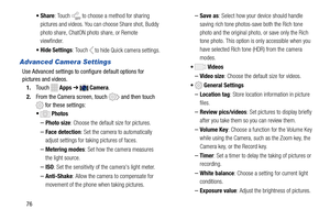 Page 82  
 
 
 
  
 
 
 •Share : Touch to choose a method for sharing 
pictures and videos. You ca n choose Share shot, Buddy 
photo share, ChatON photo share, or Remote 
viewfinder. 
•  Hide Settings : Touch 
 to hide Quick camera settings. 
Advanced Camera Settings 
Use Advanced settings to configure default options for
 
pictures and videos.
 
1.  Touch  
Apps  ➔ Camera . 
2.  From the Camera screen, touch 
 and then touch 
 for these settings: 
• Photos 
– Photo size : Choose the default size for pictures....