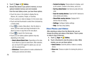 Page 84 
  to launch the Camera app. 
1. Touch  Apps ➔  Gallery . 
2.	  Browse files stored in your phone's memory, or on an 
optional installed memor
y card (not included). 
From the main Gallery screen, you have these options: 
•  Touch the menu in the toolbar to display files by 
Albums, All, Locations, People, or Favorites. 
•  Touch a picture or video to display it in full screen view. 
•  Touch and hold thumbnails to select them (indicated by 
a check mark). 
• 
Touch  to create a New album. Give the...