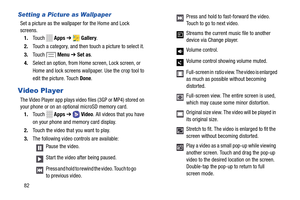 Page 88Setting a Picture as Wallpaper 
Set a picture as the wallpaper for the Home and Lock 

screens.
 1.	  Touch   Apps ➔  Gallery . 
2.	  Touch a category, and then touch a picture to select it. 
3.	  Touch   Menu ➔ Set as . 
4.	  Select an option, from Home screen, Lock screen, or 
Home and lock screens wallpaper. Use the crop tool to 
edit the picture. Touch Done . 
Video Player 
The Video Player app plays video  files (3GP or MP4) stored on 
your phone or on an opti onal microSD memory card. 
1.	  Touch...