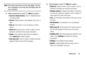 Page 89     
 
 
 
 
   
 
 
 
   Note:  The screen view icons are a  four-way toggle. The icon 
that is displayed, is the mode that will display after the 
icon is touched. 
Menu  for options: 
4.  While viewing the list, touch 
• Scan for nearby devices : Scan for available devices 
for sharing videos. 
•Sort by : Display videos by Title (default), Date, Size, or 
Ty p e . 
•View as : View videos in a list, thumbnail, or folder 
format. 
•Share via : Share the video. Touc h an option, such as 
Bluetooth, and...