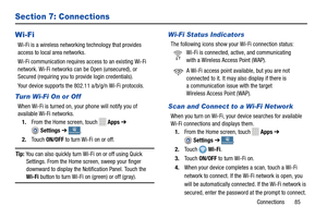 Page 91     
 
 
   
 
   Connections Connections Connections
Connections.
 
   
   
 
 
 
     
 
 
Section 7: Connections 
Wi-Fi 
Wi-Fi is a wireless networking technology that provides
   
access to local area networks.
 
 
Wi-Fi communica

tion requires access to an existing Wi-Fi
 
network. Wi-Fi networks can be Open (unsecured), or
 
Secured (requiring you to  provide login credentials).
 
Your device supports the 802.11 a/b/g/n Wi-Fi protocols.
 
Turn Wi-Fi On or Off 
When Wi-Fi is turned on, your phone...