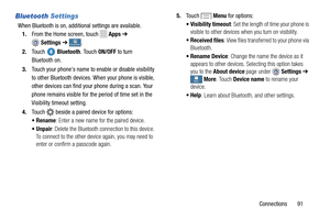 Page 97     
 
.
5.
To u c h   Menu for options:  
•Vis
ibility timeout : Set the length of time your phone is 
visible to other devices wh en you turn on visibility.  
•Re
ceived files : View files transferred to   
your ph

one via 
Bluetooth . 
• Ren
ame Device : Change the name the device as it 
appears to other devices.  Selecting this option takes 
you to the  About device  page under  Settings ➔  
More . Touch Device name to rename your 
device.
 
•Help : Learn about Bluetooth, and other settings....