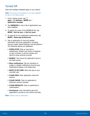 Page 125119 Application Manager 
  
 
   
   
 
 
 
 
 
 
 
 
Turned O� 
View and con�gure disabled apps on your device. 
Note : This screen only displays if you have disabled 
an app on the Apps screen. 
1.	  From a Home screen, tap 
Apps >  Sett

ings > MORE tab > 
Application manager.



 
2.	  Tap DISA

BLED to view a list of applications you 
have disabled. 
3.	  To switch the order of the DISABLED list, tap 
MORE > Sort by size, or Sort by name. 
4.	  To reset all of your application...
