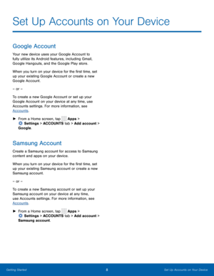 Page 148 Set Up Accounts on Your Device 
 
 
 
 
 
 
 
Set Up Accounts on Your Device
 
Google Account 
Your new device uses your Google Account to 
fully utilize its Android features, including Gmail, 
Google Hangouts, and the Google Play store. 
When you turn on your device for the �rst time, set 
up your existing Google Account or create a new 
Google Account. 
– or – 
To create a new Google Account or set up your 
Google Account on your device at any time, use 
Accounts settings. For more...
