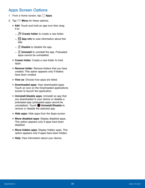 Page 3529 Apps Screen 
  
 
 
 
 
   
 
 
 
 
 
 
 
 
 
 
Apps Screen Options 
1.  From a Home screen, tap  Apps. 
2.  Tap  Menu for these options: 
•  Edit: Touch and hold an app icon then drag 
it to: 
Create folder to create a new folder. - 
App info to view information about this 
app. - 
Disable to disable the app. - 
Uninstall to uninstall the app. Preloaded 
apps cannot be uninstalled. - 
• 
Create folder: Create a new folder to hold 
apps. 
• Remove folder: Remove folders that you have 
created. This...