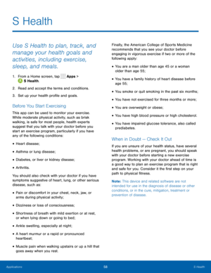 Page 6458 S Health 
  
 
   
 
 
 
 
 
 
 
 
 
   
 
 
 
 
 
 
S Health
 
Use S Health to plan, track, and 
manage your health goals and 
activities, including exercise, 
sleep, and meals. 
1. 
From a Home screen, tap  Apps > 
S Health. 
2.  Read and accept the terms and condit

ions. 
3.  Set up your health pro�le and goals. 
Before You Start Exercising 
This app can be used to monitor your exercise. 
While moderate physical activity, such as brisk 
walking, is safe for most people, health experts...