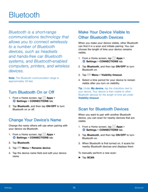 Page 7670 Bluetooth 
  
 
 
 
 
   
 
 
 
  
 
 
 
 
 
 
 
   
 
Bluetooth
 
Bluetooth is a short-range 
communications technology that 
allows you to connect wirelessly 
to a number of Bluetooth 
devices, such as headsets 
and hands-free car Bluetooth 
systems, and Bluetooth-enabled 
computers, printers, and wireless 
devices. 
Note : The Bluetooth communication range is 
approximately 30 feet. 
Turn Bluetooth On or O� 
1.  From a Home screen, tap  Apps > 
Settin gs > CONNECTIONS tab. 
2.	  Tap...