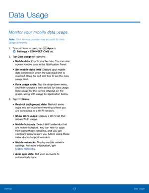 Page 7872 Data Usage 
  
 
 
 
 
 
 
 
 
 
 
 
 
Data Usage
 
Monitor your mobile data usage. 
Note: Your service provider may account for data 
usage di�erently. 
1.  From a Home screen, tap  Apps > 
Setti
 ngs > CONNECTIONS tab. 
2.  Tap Data  us

age  for options: 
• Mobile data: Enable mobile data. You can also 
control mobile data at the Noti�cation Panel. 
• Set mobile data limit: Disable your mobile 
data connection when the speci�ed limit is 
reached. Drag the red limit line...